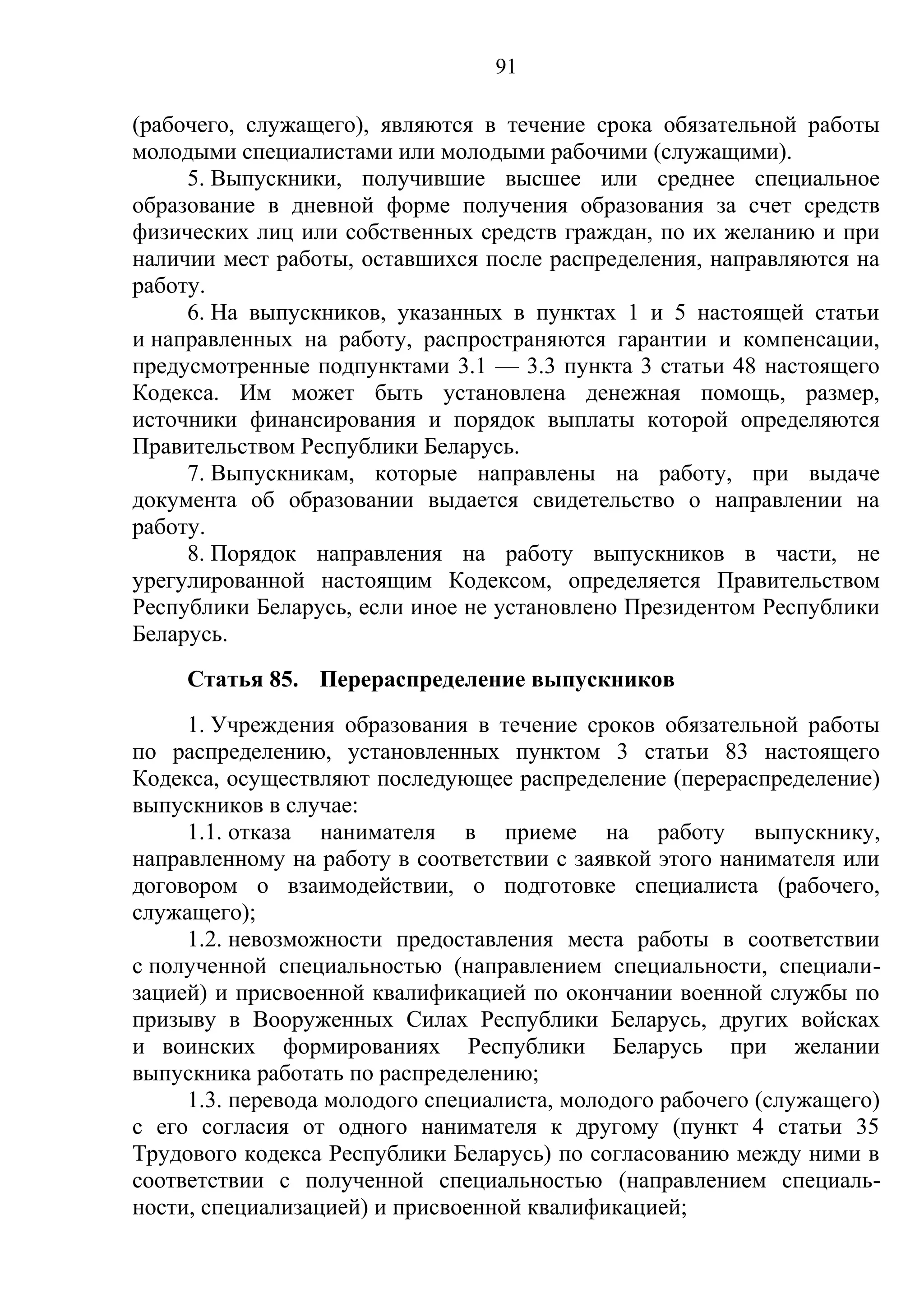 91

(рабочего, служащего), являются в течение срока обязательной работы
молодыми специалистами или молодыми рабочими (служащими).
     5. Выпускники, получившие высшее или среднее специальное
образование в дневной форме получения образования за счет средств
физических лиц или собственных средств граждан, по их желанию и при
наличии мест работы, оставшихся после распределения, направляются на
работу.
     6. На выпускников, указанных в пунктах 1 и 5 настоящей статьи
и направленных на работу, распространяются гарантии и компенсации,
предусмотренные подпунктами 3.1 — 3.3 пункта 3 статьи 48 настоящего
Кодекса. Им может быть установлена денежная помощь, размер,
источники финансирования и порядок выплаты которой определяются
Правительством Республики Беларусь.
     7. Выпускникам, которые направлены на работу, при выдаче
документа об образовании выдается свидетельство о направлении на
работу.
     8. Порядок направления на работу выпускников в части, не
урегулированной настоящим Кодексом, определяется Правительством
Республики Беларусь, если иное не установлено Президентом Республики
Беларусь.
     Статья 85. Перераспределение выпускников
     1. Учреждения образования в течение сроков обязательной работы
по распределению, установленных пунктом 3 статьи 83 настоящего
Кодекса, осуществляют последующее распределение (перераспределение)
выпускников в случае:
     1.1. отказа нанимателя в приеме на работу выпускнику,
направленному на работу в соответствии с заявкой этого нанимателя или
договором о взаимодействии, о подготовке специалиста (рабочего,
служащего);
     1.2. невозможности предоставления места работы в соответствии
с полученной специальностью (направлением специальности, специали-
зацией) и присвоенной квалификацией по окончании военной службы по
призыву в Вооруженных Силах Республики Беларусь, других войсках
и воинских формированиях Республики Беларусь при желании
выпускника работать по распределению;
     1.3. перевода молодого специалиста, молодого рабочего (служащего)
с его согласия от одного нанимателя к другому (пункт 4 статьи 35
Трудового кодекса Республики Беларусь) по согласованию между ними в
соответствии с полученной специальностью (направлением специаль-
ности, специализацией) и присвоенной квалификацией;
 