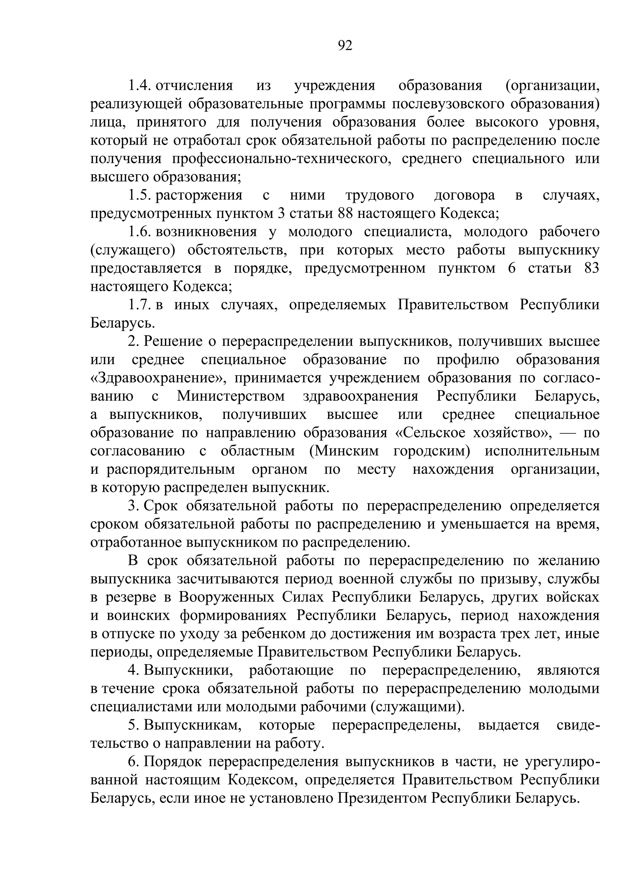 92

      1.4. отчисления из учреждения образования (организации,
реализующей образовательные программы послевузовского образования)
лица, принятого для получения образования более высокого уровня,
который не отработал срок обязательной работы по распределению после
получения профессионально-технического, среднего специального или
высшего образования;
      1.5. расторжения с ними трудового договора в случаях,
предусмотренных пунктом 3 статьи 88 настоящего Кодекса;
      1.6. возникновения у молодого специалиста, молодого рабочего
(служащего) обстоятельств, при которых место работы выпускнику
предоставляется в порядке, предусмотренном пунктом 6 статьи 83
настоящего Кодекса;
      1.7. в иных случаях, определяемых Правительством Республики
Беларусь.
      2. Решение о перераспределении выпускников, получивших высшее
или среднее специальное образование по профилю образования
«Здравоохранение», принимается учреждением образования по согласо-
ванию с Министерством здравоохранения Республики Беларусь,
а выпускников, получивших высшее или среднее специальное
образование по направлению образования «Сельское хозяйство», — по
согласованию с областным (Минским городским) исполнительным
и распорядительным органом по месту нахождения организации,
в которую распределен выпускник.
      3. Срок обязательной работы по перераспределению определяется
сроком обязательной работы по распределению и уменьшается на время,
отработанное выпускником по распределению.
      В срок обязательной работы по перераспределению по желанию
выпускника засчитываются период военной службы по призыву, службы
в резерве в Вооруженных Силах Республики Беларусь, других войсках
и воинских формированиях Республики Беларусь, период нахождения
в отпуске по уходу за ребенком до достижения им возраста трех лет, иные
периоды, определяемые Правительством Республики Беларусь.
      4. Выпускники, работающие по перераспределению, являются
в течение срока обязательной работы по перераспределению молодыми
специалистами или молодыми рабочими (служащими).
      5. Выпускникам, которые перераспределены, выдается свиде-
тельство о направлении на работу.
      6. Порядок перераспределения выпускников в части, не урегулиро-
ванной настоящим Кодексом, определяется Правительством Республики
Беларусь, если иное не установлено Президентом Республики Беларусь.
 