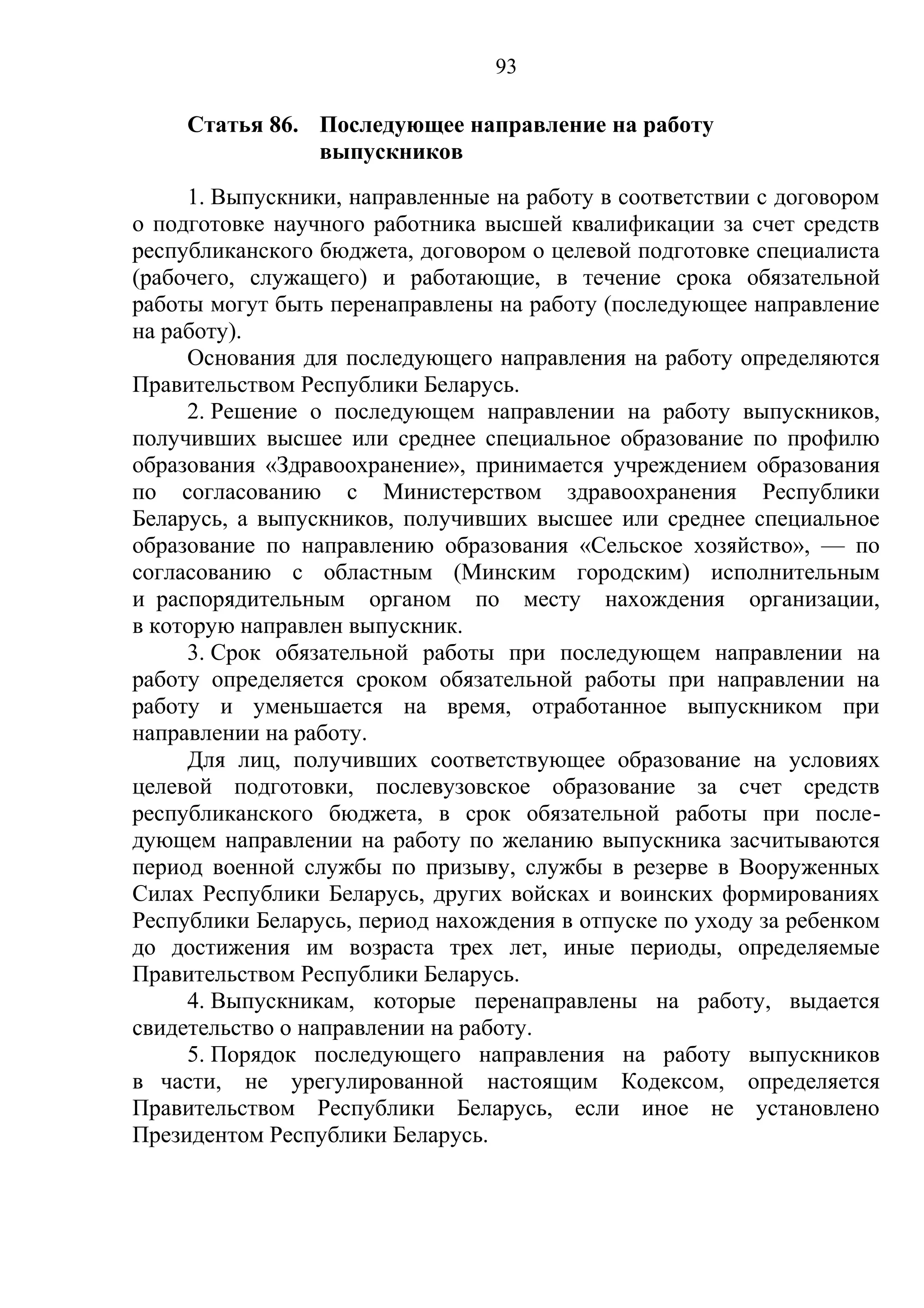 93

     Статья 86. Последующее направление на работу
                выпускников
     1. Выпускники, направленные на работу в соответствии с договором
о подготовке научного работника высшей квалификации за счет средств
республиканского бюджета, договором о целевой подготовке специалиста
(рабочего, служащего) и работающие, в течение срока обязательной
работы могут быть перенаправлены на работу (последующее направление
на работу).
     Основания для последующего направления на работу определяются
Правительством Республики Беларусь.
     2. Решение о последующем направлении на работу выпускников,
получивших высшее или среднее специальное образование по профилю
образования «Здравоохранение», принимается учреждением образования
по согласованию с Министерством здравоохранения Республики
Беларусь, а выпускников, получивших высшее или среднее специальное
образование по направлению образования «Сельское хозяйство», — по
согласованию с областным (Минским городским) исполнительным
и распорядительным органом по месту нахождения организации,
в которую направлен выпускник.
     3. Срок обязательной работы при последующем направлении на
работу определяется сроком обязательной работы при направлении на
работу и уменьшается на время, отработанное выпускником при
направлении на работу.
     Для лиц, получивших соответствующее образование на условиях
целевой подготовки, послевузовское образование за счет средств
республиканского бюджета, в срок обязательной работы при после-
дующем направлении на работу по желанию выпускника засчитываются
период военной службы по призыву, службы в резерве в Вооруженных
Силах Республики Беларусь, других войсках и воинских формированиях
Республики Беларусь, период нахождения в отпуске по уходу за ребенком
до достижения им возраста трех лет, иные периоды, определяемые
Правительством Республики Беларусь.
     4. Выпускникам, которые перенаправлены на работу, выдается
свидетельство о направлении на работу.
     5. Порядок последующего направления на работу выпускников
в части, не урегулированной настоящим Кодексом, определяется
Правительством Республики Беларусь, если иное не установлено
Президентом Республики Беларусь.
 