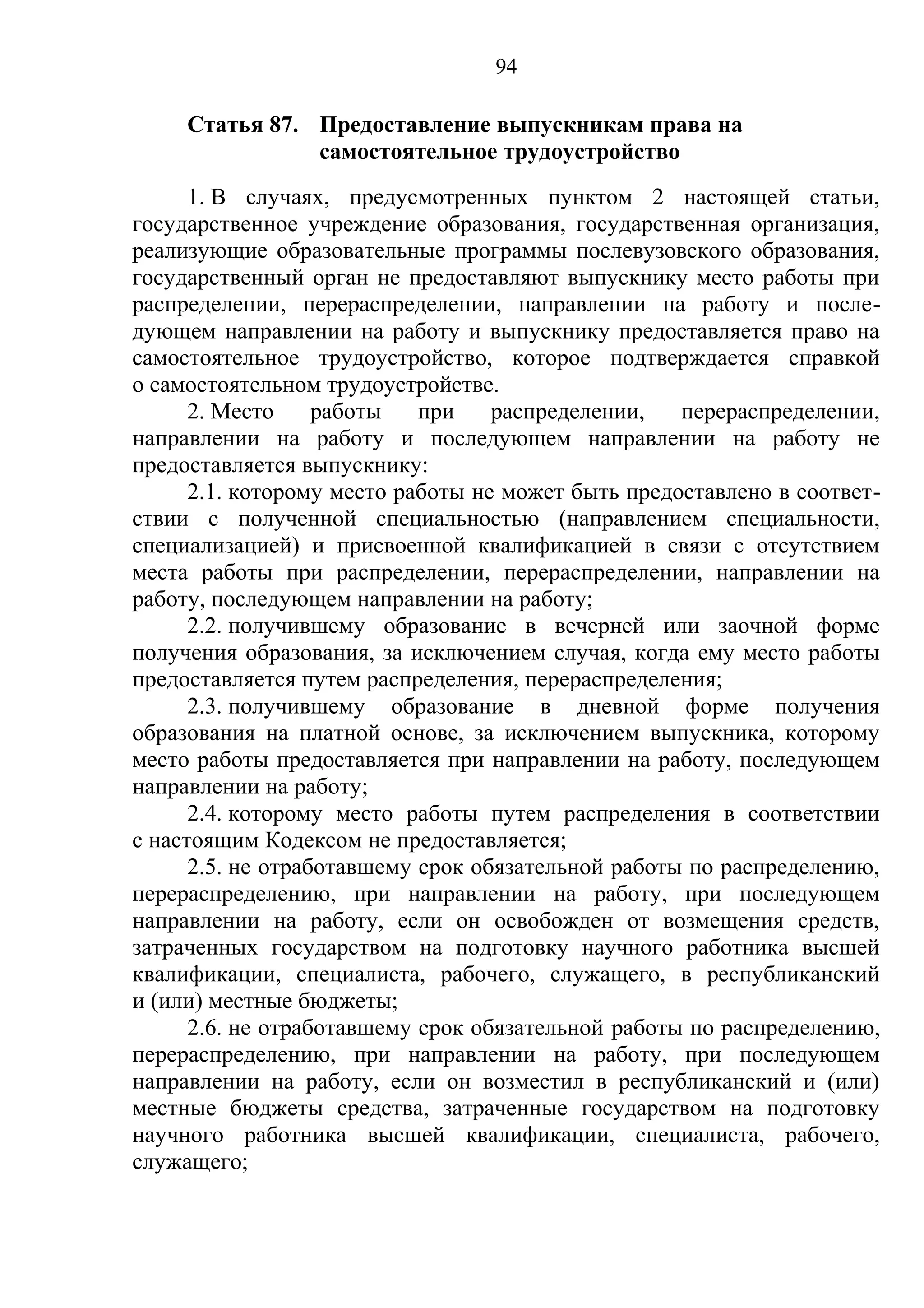 94

     Статья 87. Предоставление выпускникам права на
                самостоятельное трудоустройство
      1. В случаях, предусмотренных пунктом 2 настоящей статьи,
государственное учреждение образования, государственная организация,
реализующие образовательные программы послевузовского образования,
государственный орган не предоставляют выпускнику место работы при
распределении, перераспределении, направлении на работу и после-
дующем направлении на работу и выпускнику предоставляется право на
самостоятельное трудоустройство, которое подтверждается справкой
о самостоятельном трудоустройстве.
      2. Место     работы   при    распределении,   перераспределении,
направлении на работу и последующем направлении на работу не
предоставляется выпускнику:
      2.1. которому место работы не может быть предоставлено в соответ-
ствии с полученной специальностью (направлением специальности,
специализацией) и присвоенной квалификацией в связи с отсутствием
места работы при распределении, перераспределении, направлении на
работу, последующем направлении на работу;
      2.2. получившему образование в вечерней или заочной форме
получения образования, за исключением случая, когда ему место работы
предоставляется путем распределения, перераспределения;
      2.3. получившему образование в дневной форме получения
образования на платной основе, за исключением выпускника, которому
место работы предоставляется при направлении на работу, последующем
направлении на работу;
      2.4. которому место работы путем распределения в соответствии
с настоящим Кодексом не предоставляется;
      2.5. не отработавшему срок обязательной работы по распределению,
перераспределению, при направлении на работу, при последующем
направлении на работу, если он освобожден от возмещения средств,
затраченных государством на подготовку научного работника высшей
квалификации, специалиста, рабочего, служащего, в республиканский
и (или) местные бюджеты;
      2.6. не отработавшему срок обязательной работы по распределению,
перераспределению, при направлении на работу, при последующем
направлении на работу, если он возместил в республиканский и (или)
местные бюджеты средства, затраченные государством на подготовку
научного работника высшей квалификации, специалиста, рабочего,
служащего;
 