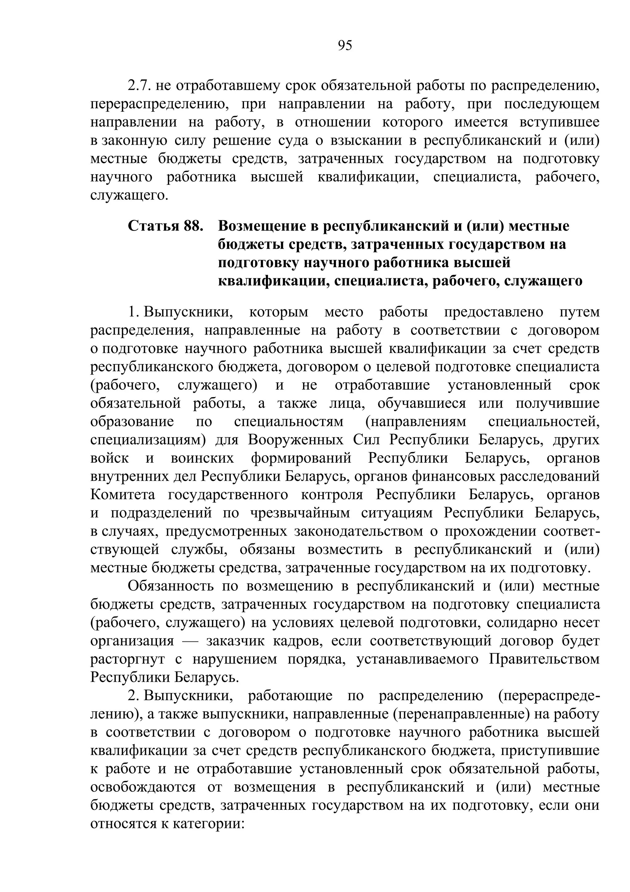 95

      2.7. не отработавшему срок обязательной работы по распределению,
перераспределению, при направлении на работу, при последующем
направлении на работу, в отношении которого имеется вступившее
в законную силу решение суда о взыскании в республиканский и (или)
местные бюджеты средств, затраченных государством на подготовку
научного работника высшей квалификации, специалиста, рабочего,
служащего.
     Статья 88. Возмещение в республиканский и (или) местные
                бюджеты средств, затраченных государством на
                подготовку научного работника высшей
                квалификации, специалиста, рабочего, служащего
     1. Выпускники, которым место работы предоставлено путем
распределения, направленные на работу в соответствии с договором
о подготовке научного работника высшей квалификации за счет средств
республиканского бюджета, договором о целевой подготовке специалиста
(рабочего, служащего) и не отработавшие установленный срок
обязательной работы, а также лица, обучавшиеся или получившие
образование по специальностям (направлениям специальностей,
специализациям) для Вооруженных Сил Республики Беларусь, других
войск и воинских формирований Республики Беларусь, органов
внутренних дел Республики Беларусь, органов финансовых расследований
Комитета государственного контроля Республики Беларусь, органов
и подразделений по чрезвычайным ситуациям Республики Беларусь,
в случаях, предусмотренных законодательством о прохождении соответ-
ствующей службы, обязаны возместить в республиканский и (или)
местные бюджеты средства, затраченные государством на их подготовку.
     Обязанность по возмещению в республиканский и (или) местные
бюджеты средств, затраченных государством на подготовку специалиста
(рабочего, служащего) на условиях целевой подготовки, солидарно несет
организация — заказчик кадров, если соответствующий договор будет
расторгнут с нарушением порядка, устанавливаемого Правительством
Республики Беларусь.
     2. Выпускники, работающие по распределению (перераспреде-
лению), а также выпускники, направленные (перенаправленные) на работу
в соответствии с договором о подготовке научного работника высшей
квалификации за счет средств республиканского бюджета, приступившие
к работе и не отработавшие установленный срок обязательной работы,
освобождаются от возмещения в республиканский и (или) местные
бюджеты средств, затраченных государством на их подготовку, если они
относятся к категории:
 