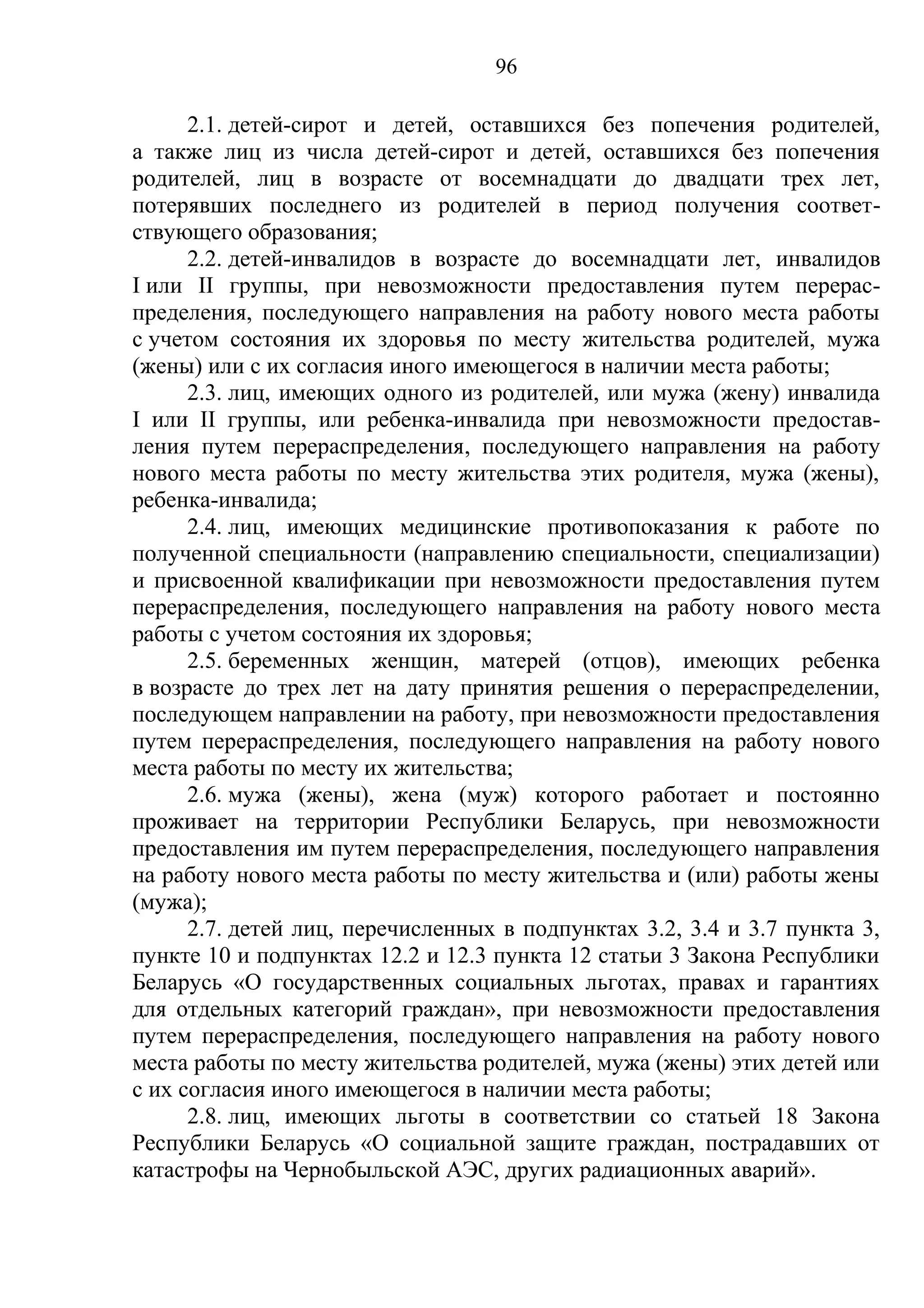 96

      2.1. детей-сирот и детей, оставшихся без попечения родителей,
а также лиц из числа детей-сирот и детей, оставшихся без попечения
родителей, лиц в возрасте от восемнадцати до двадцати трех лет,
потерявших последнего из родителей в период получения соответ-
ствующего образования;
      2.2. детей-инвалидов в возрасте до восемнадцати лет, инвалидов
I или II группы, при невозможности предоставления путем перерас-
пределения, последующего направления на работу нового места работы
с учетом состояния их здоровья по месту жительства родителей, мужа
(жены) или с их согласия иного имеющегося в наличии места работы;
      2.3. лиц, имеющих одного из родителей, или мужа (жену) инвалида
I или II группы, или ребенка-инвалида при невозможности предостав-
ления путем перераспределения, последующего направления на работу
нового места работы по месту жительства этих родителя, мужа (жены),
ребенка-инвалида;
      2.4. лиц, имеющих медицинские противопоказания к работе по
полученной специальности (направлению специальности, специализации)
и присвоенной квалификации при невозможности предоставления путем
перераспределения, последующего направления на работу нового места
работы с учетом состояния их здоровья;
      2.5. беременных женщин, матерей (отцов), имеющих ребенка
в возрасте до трех лет на дату принятия решения о перераспределении,
последующем направлении на работу, при невозможности предоставления
путем перераспределения, последующего направления на работу нового
места работы по месту их жительства;
      2.6. мужа (жены), жена (муж) которого работает и постоянно
проживает на территории Республики Беларусь, при невозможности
предоставления им путем перераспределения, последующего направления
на работу нового места работы по месту жительства и (или) работы жены
(мужа);
      2.7. детей лиц, перечисленных в подпунктах 3.2, 3.4 и 3.7 пункта 3,
пункте 10 и подпунктах 12.2 и 12.3 пункта 12 статьи 3 Закона Республики
Беларусь «О государственных социальных льготах, правах и гарантиях
для отдельных категорий граждан», при невозможности предоставления
путем перераспределения, последующего направления на работу нового
места работы по месту жительства родителей, мужа (жены) этих детей или
с их согласия иного имеющегося в наличии места работы;
      2.8. лиц, имеющих льготы в соответствии со статьей 18 Закона
Республики Беларусь «О социальной защите граждан, пострадавших от
катастрофы на Чернобыльской АЭС, других радиационных аварий».
 
