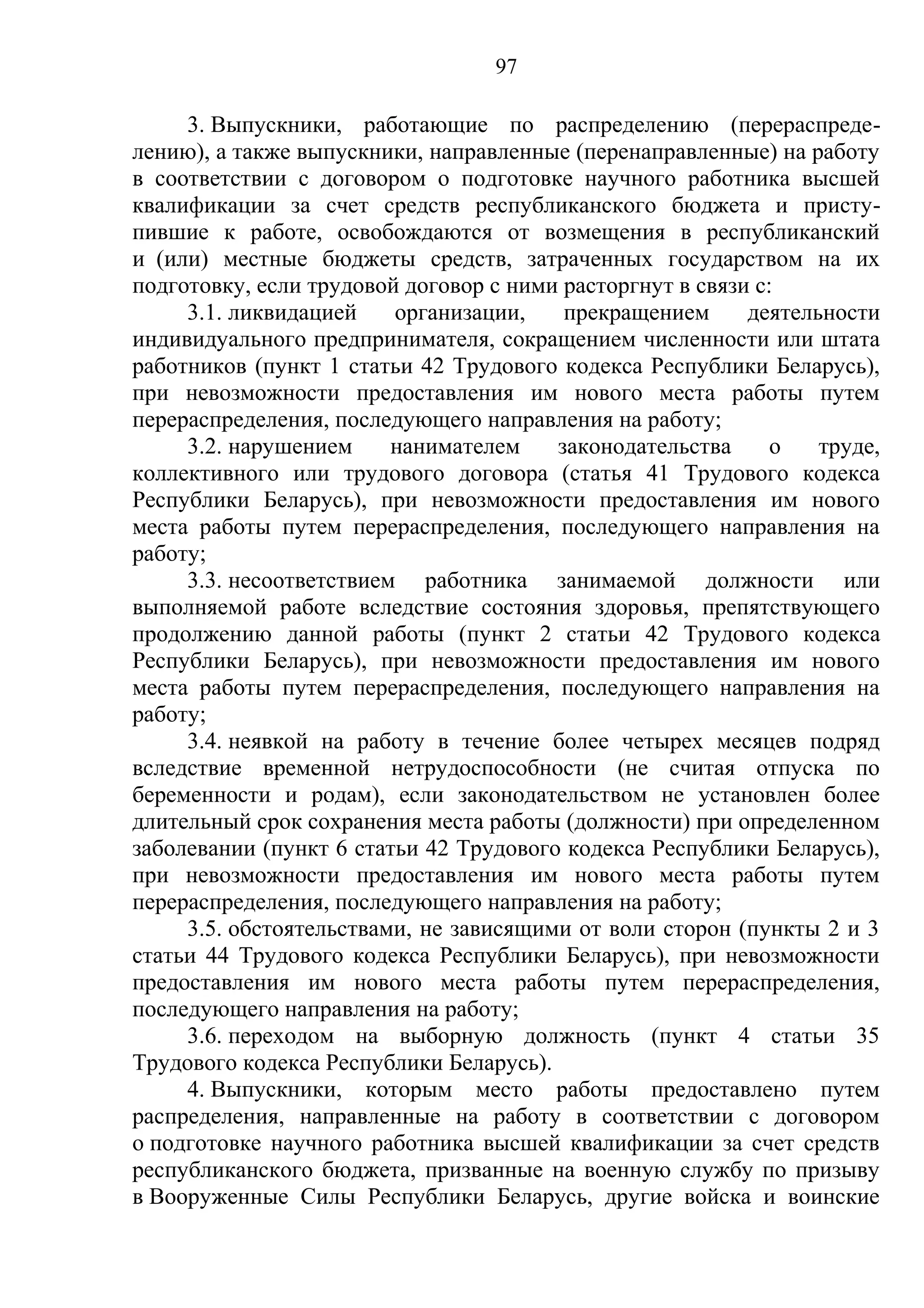 97

     3. Выпускники, работающие по распределению (перераспреде-
лению), а также выпускники, направленные (перенаправленные) на работу
в соответствии с договором о подготовке научного работника высшей
квалификации за счет средств республиканского бюджета и присту-
пившие к работе, освобождаются от возмещения в республиканский
и (или) местные бюджеты средств, затраченных государством на их
подготовку, если трудовой договор с ними расторгнут в связи с:
     3.1. ликвидацией    организации,    прекращением      деятельности
индивидуального предпринимателя, сокращением численности или штата
работников (пункт 1 статьи 42 Трудового кодекса Республики Беларусь),
при невозможности предоставления им нового места работы путем
перераспределения, последующего направления на работу;
     3.2. нарушением     нанимателем    законодательства      о   труде,
коллективного или трудового договора (статья 41 Трудового кодекса
Республики Беларусь), при невозможности предоставления им нового
места работы путем перераспределения, последующего направления на
работу;
     3.3. несоответствием работника занимаемой должности или
выполняемой работе вследствие состояния здоровья, препятствующего
продолжению данной работы (пункт 2 статьи 42 Трудового кодекса
Республики Беларусь), при невозможности предоставления им нового
места работы путем перераспределения, последующего направления на
работу;
     3.4. неявкой на работу в течение более четырех месяцев подряд
вследствие временной нетрудоспособности (не считая отпуска по
беременности и родам), если законодательством не установлен более
длительный срок сохранения места работы (должности) при определенном
заболевании (пункт 6 статьи 42 Трудового кодекса Республики Беларусь),
при невозможности предоставления им нового места работы путем
перераспределения, последующего направления на работу;
     3.5. обстоятельствами, не зависящими от воли сторон (пункты 2 и 3
статьи 44 Трудового кодекса Республики Беларусь), при невозможности
предоставления им нового места работы путем перераспределения,
последующего направления на работу;
     3.6. переходом на выборную должность (пункт 4 статьи 35
Трудового кодекса Республики Беларусь).
     4. Выпускники, которым место работы предоставлено путем
распределения, направленные на работу в соответствии с договором
о подготовке научного работника высшей квалификации за счет средств
республиканского бюджета, призванные на военную службу по призыву
в Вооруженные Силы Республики Беларусь, другие войска и воинские
 