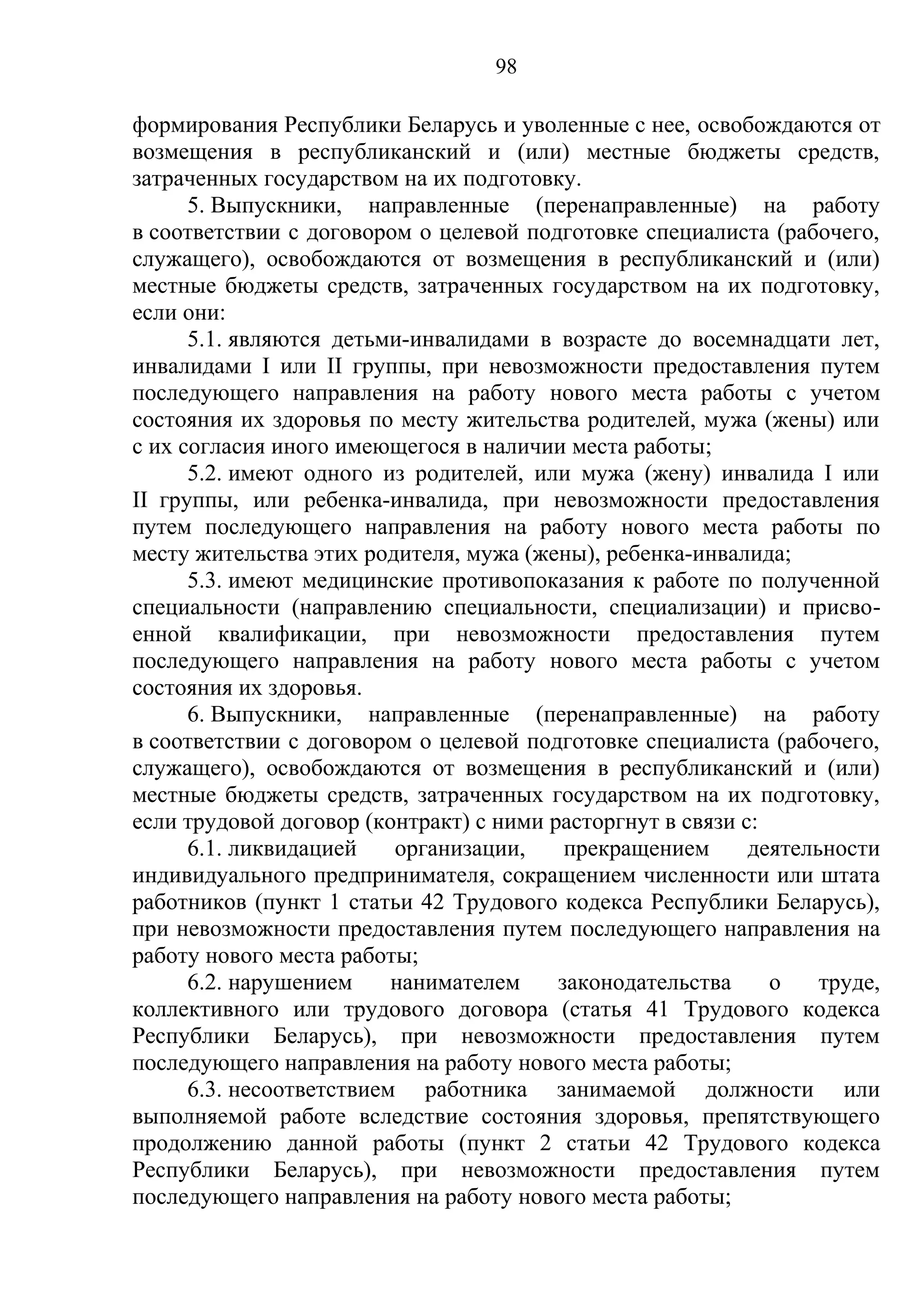 98

формирования Республики Беларусь и уволенные с нее, освобождаются от
возмещения в республиканский и (или) местные бюджеты средств,
затраченных государством на их подготовку.
      5. Выпускники, направленные (перенаправленные) на работу
в соответствии с договором о целевой подготовке специалиста (рабочего,
служащего), освобождаются от возмещения в республиканский и (или)
местные бюджеты средств, затраченных государством на их подготовку,
если они:
      5.1. являются детьми-инвалидами в возрасте до восемнадцати лет,
инвалидами I или II группы, при невозможности предоставления путем
последующего направления на работу нового места работы с учетом
состояния их здоровья по месту жительства родителей, мужа (жены) или
с их согласия иного имеющегося в наличии места работы;
      5.2. имеют одного из родителей, или мужа (жену) инвалида I или
II группы, или ребенка-инвалида, при невозможности предоставления
путем последующего направления на работу нового места работы по
месту жительства этих родителя, мужа (жены), ребенка-инвалида;
      5.3. имеют медицинские противопоказания к работе по полученной
специальности (направлению специальности, специализации) и присво-
енной квалификации, при невозможности предоставления путем
последующего направления на работу нового места работы с учетом
состояния их здоровья.
      6. Выпускники, направленные (перенаправленные) на работу
в соответствии с договором о целевой подготовке специалиста (рабочего,
служащего), освобождаются от возмещения в республиканский и (или)
местные бюджеты средств, затраченных государством на их подготовку,
если трудовой договор (контракт) с ними расторгнут в связи с:
      6.1. ликвидацией    организации,    прекращением      деятельности
индивидуального предпринимателя, сокращением численности или штата
работников (пункт 1 статьи 42 Трудового кодекса Республики Беларусь),
при невозможности предоставления путем последующего направления на
работу нового места работы;
      6.2. нарушением     нанимателем    законодательства     о    труде,
коллективного или трудового договора (статья 41 Трудового кодекса
Республики Беларусь), при невозможности предоставления путем
последующего направления на работу нового места работы;
      6.3. несоответствием работника занимаемой должности или
выполняемой работе вследствие состояния здоровья, препятствующего
продолжению данной работы (пункт 2 статьи 42 Трудового кодекса
Республики Беларусь), при невозможности предоставления путем
последующего направления на работу нового места работы;
 