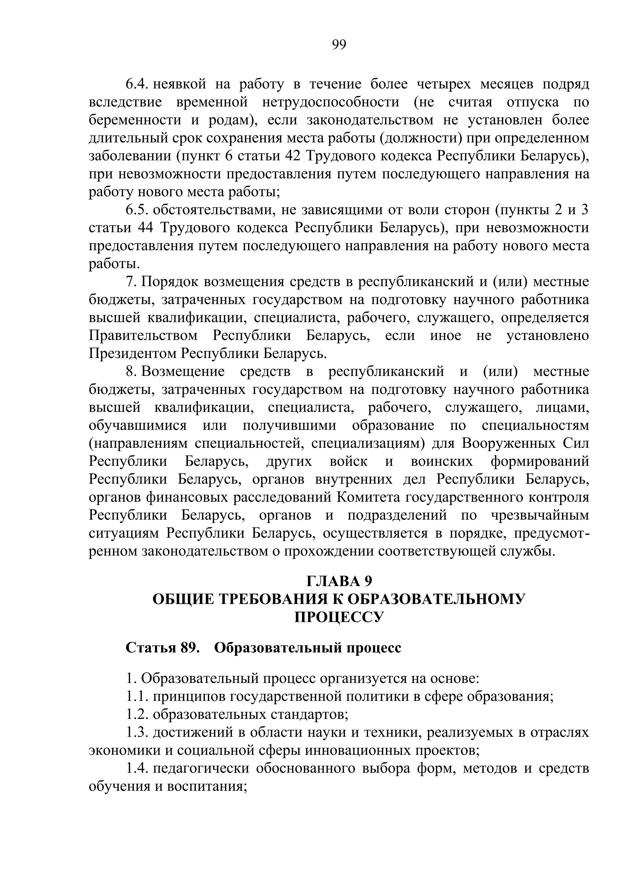 99

     6.4. неявкой на работу в течение более четырех месяцев подряд
вследствие временной нетрудоспособности (не считая отпуска по
беременности и родам), если законодательством не установлен более
длительный срок сохранения места работы (должности) при определенном
заболевании (пункт 6 статьи 42 Трудового кодекса Республики Беларусь),
при невозможности предоставления путем последующего направления на
работу нового места работы;
     6.5. обстоятельствами, не зависящими от воли сторон (пункты 2 и 3
статьи 44 Трудового кодекса Республики Беларусь), при невозможности
предоставления путем последующего направления на работу нового места
работы.
     7. Порядок возмещения средств в республиканский и (или) местные
бюджеты, затраченных государством на подготовку научного работника
высшей квалификации, специалиста, рабочего, служащего, определяется
Правительством Республики Беларусь, если иное не установлено
Президентом Республики Беларусь.
     8. Возмещение средств в республиканский и (или) местные
бюджеты, затраченных государством на подготовку научного работника
высшей квалификации, специалиста, рабочего, служащего, лицами,
обучавшимися или получившими образование по специальностям
(направлениям специальностей, специализациям) для Вооруженных Сил
Республики Беларусь, других войск и воинских формирований
Республики Беларусь, органов внутренних дел Республики Беларусь,
органов финансовых расследований Комитета государственного контроля
Республики Беларусь, органов и подразделений по чрезвычайным
ситуациям Республики Беларусь, осуществляется в порядке, предусмот-
ренном законодательством о прохождении соответствующей службы.
                      ГЛАВА 9
        ОБЩИЕ ТРЕБОВАНИЯ К ОБРАЗОВАТЕЛЬНОМУ
                     ПРОЦЕССУ
     Статья 89. Образовательный процесс
     1. Образовательный процесс организуется на основе:
     1.1. принципов государственной политики в сфере образования;
     1.2. образовательных стандартов;
     1.3. достижений в области науки и техники, реализуемых в отраслях
экономики и социальной сферы инновационных проектов;
     1.4. педагогически обоснованного выбора форм, методов и средств
обучения и воспитания;
 