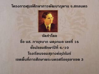 โครงการศูนย์ศึกษาการพัฒนาภ ูพาน จ.สกลนคร




                   จัดทาโดย
    ชื่อ นส. ภาน ุชนาถ ผด ุงกมล เลขที่ 16
            ชัยมัธยมศึกษาปที่ 4/10
              ้           ี
          โรงเรียนจอมส ุรางค์อ ุปถัมภ์
  เขตพื้นที่การศึกษาพระนครศรีอย ุธยาเขต 3
 