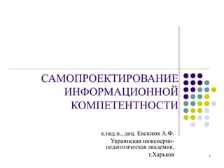 САМОПРОЕКТИРОВАНИЕ
   ИНФОРМАЦИОННОЙ
    КОМПЕТЕНТНОСТИ

       к.пед.н., доц. Евсюков А.Ф.
           Украинская инженерно-
         педагогическая академия,
                         г.Харьков   1
 