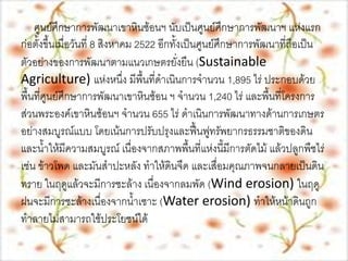 ศูนย์ศึกษาการพัฒȨ๶ขาหิȨ้อนฯ วามเป็นย์มาษาการพัฒนาฯ แห่งแรก
                              ประวัตอีิคนับเป็นศูนนศึกษาการพัฒนาที่ถือเป็น
                                            เป็นศู ศึก
ก่อตั้งขึ้นเมื่อวันที่ 8 สิงหาคม 2522 กทั้ง       ย์
ตัวอย่างของการพัฒนาตามแนวเกษตรยั่งยืน (Sustainable
Agriculture) แห่งหนึ่ง มีพื้นที่ดาเนินการจานวน 1,895 ไร่ ประกอบด้วย
พื้นที่ศูนย์ศึกษาการพัฒȨ๶ขาหิȨ้อน ฯ จานวน 1,240 ไร่ และพื้นที่โครงการ
ส่วนพระองค์๶ขาหิȨ้อนฯ จานวน 655 ไร่ ดาเนินการพัฒนาทางด้านการเกษตร
อย่างสมบูรณ์แบบ โดยเน้นการปรับปรุงและฟื้นฟูทรัพยากรธรรมชาติของดิน
และน้าให้มีความสมบูรณ์ เนื่องจากสภาพพื้นที่แห่งนี้มีการตัดไม้ แล้วปลูกพืชไร่
เช่น ข้าวโพด และมันสาปะหลัง ทาให้ดินจืด และเสื่อมคุณภาพจนกลายเป็นดิน
ทราย ในฤดูแล้วจะมีการชะล้าง เนื่องจากลมพัด (Wind erosion) ในฤดู
ฝนจะมีการชะล้างเนื่องจากน้าเซาะ (Water erosion) ทาให้หน้าดินถูก
ทาลายไม่สามารถใช้ประโยชน์ได้
 
