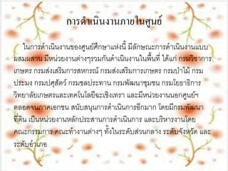 การดาเȨȨานภายใȨูนย์
     ในการดาเนินงานของศูนย์ศึกษาแห่งนี้ มีลักษณะการดาเนินงานแบบ
ผสมผสาน มีหน่วยงานต่างๆรวมกันดาเนินงานในพื้นที่ ได้แก่ กรมวิชาการ
เกษตร กรมส่งเสริมการสหกรณ์ กรมส่งเสริมการเกษตร กรมป่าไม้ กรม
ประมง กรมปศุสัตว์ กรมชลประทาน กรมพัฒนาชุมชน กรมโยธาธิการ
วิทยาลัยเกษตรและเทคโนโลยีฉะเชิงเทรา และมีหน่วยงานนอกศูนย์ฯ
ตลอดจนภาคเอกชน สนับสนุนการดาเนินการอีกมาก โดยมีกรมพัฒนา
ที่ดิน เป็นหน่วยงานหลักประสานการดาเนินการ และบริหารงานโดย
คณะกรรมการ คณะทางานต่างๆ ทั้งในระดับส่วนกลาง ระดับจังหวัด และ
ระดับอาเภอ
 