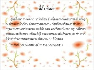 ที่ตั้ง-ติึϸ่อ
      ศูนย์ศึกษาการพัฒȨ๶ขาหิȨ้อน อันเนื่องมาจากพระราชึϸริ ตั้งอยู่
ณ ตาบล๶ขาหิȨ้อน อาเภอพนมสารคาม จังหวัดฉะเชิงเทรา ห่างจาก
กรุงเทพมหานครประมาณ 100กิโลเมตร ทางทิศตะวันออก อยู่บนฝั่งขวา
ของถนนฉะเชิงเทรา -กบินทร์บุรี ตามทางหลวงแผ่นดินสาย304 ห่างจาก
ที่ว่าการอาเภอพนมสารคาม ประมาณ 15 กิโลเมตร
     โทรศัพท์ 0-3859-9105-6 โทรสาร 0-3859-9117
 