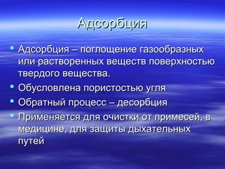 Адсорбция
 Адсорбция – поглощение газообразных
  или растворенных веществ поверхностью
  твердого вещества.
 Обусловлена пористостью угля
 Обратный процесс – десорбция
 Применяется для очистки от примесей, в
  медицине, для защиты дыхательных
  путей
 