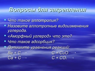 Вопросы для закрепления
 Что такое аллотропия?
 Назовите аллотропные видоизменения
  углерода.
 «Аморфный углерод» что это?
 Что такое адсорбция?
 Допишите уравнения реакций:
  Be + C             C + CuO
  Ca + C             C + CO
                          2
 