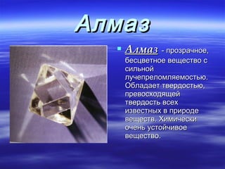 Алмаз
   Алмаз - прозрачное,
   бесцветное вещество с
   сильной
   лучепреломляемостью.
   Обладает твердостью,
   превосходящей
   твердость всех
   известных в природе
   веществ. Химически
   очень устойчивое
   вещество.
 