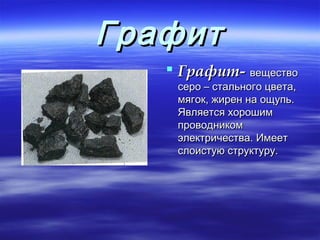 Графит
    Графит- вещество
    серо – стального цвета,
    мягок, жирен на ощупь.
    Является хорошим
    проводником
    электричества. Имеет
    слоистую структуру.
 