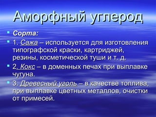 Аморфный углерод
 Сорта:
 1. Сажа – используется для изготовления
  типографской краски, картриджей,
  резины, косметической туши и т. д.
 2. Кокс – в доменных печах при выплавке
  чугуна.
 3. Древесный уголь – в качестве топлива,
  при выплавке цветных металлов, очистки
  от примесей.
 