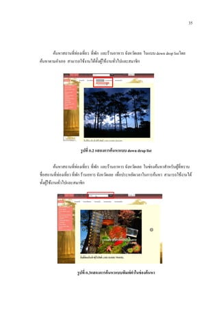 35




       ค้นหาสถานที่ท่องเที่ยว ที่พก และร้านอาหาร จังหวัดเลย ในแบบ down drop listโดย
                                  ั
ค้นหาตามอาเภอ สามารถใช้งานได้ท้ งผูใช้งานทัวไปและสมาชิก
                                    ั ้     ่




                        รู ปที่ ก.2 แสดงการค้ นหาแบบ down drop list

          ค้นหาสถานที่ท่องเที่ยว ที่พก และร้านอาหาร จังหวัดเลย ในช่องค้นหาสาหรับผูท่ีทราบ
                                     ั                                            ้
ชื่อสถานที่ท่องเที่ยว ที่พก ร้านอหาร จังหวัดเลย เพื่อประหยัดเวลาในการค้นหา สามารถใช้งานได้
                          ั
ทั้งผูใช้งานทัวไปและสมาชิก
      ้       ่




                      รู ปที่ ก.3แสดงการค้ นหาแบบพิมพ์คาในช่ องค้ นหา
 