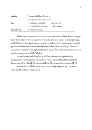 ข



บทคัดย่อ               เว็บแอพพลิเคชันค้นหาร้านอาหาร
                                      ่
                       (Search restaurant web application)
โดย                    1. นายวีรยุทธ เวทยวิศิษฎ์          รหัส 52003193
                       2. นางสาวอิสรี ย ์ สวัสดิ์รัตนกร รหัส 52006667
อาจารย์ทปรึกษา
        ี่             อาจารย์ ชฎาพร เกตุมณี

         เครื อข่ายสังคมร้านอาหารออนไลน์ (The social restaurant) บนเว็บไซต์ที่พฒนาด้วยภาษา Ruby On
                                                                                ั
                                                                                            ่
Rails ก็สามารถใช้งานได้ เป็ นการแนะนาร้านอาหารในรู ปแบบใหม่ ที่มีการนาเทคโนโลยีที่มีอยูในปั จจุบน  ั
มาใช้ให้เกิดประโยชน์ และช่วยส่ งเสริ มการขายภายในประเทศ ในการค้นหาร้านอาหาร จะสามารถเลือกให้
ดูรายละเอียด ที่ต้ งของสถานที่ และสถานที่ใกล้เคียง เพื่อเป็ นสื่ อกลางในการค้นหาข้อมูลร้านอาหารให้
                   ั
เหมาะสมกับความต้องการของผูที่จะใช้บริ การร้านอาหาร นอกจากนั้นยังช่วยลดเวลาในการเลือกร้านอาหาร
                                    ้
และเพิ่มความสะดวกสบายให้แก่ผใช้ได้อีกด้วย
                                        ู้
         โครงงานเว็บแอพพลิเคชันค้นหาร้านอาหารนี้ เป็ นทางเลือกหนึ่งสาหรับผูที่ตองการที่จะ
                                      ่                                        ้ ้
รับประทานอาหาร เพื่อให้ผที่ตองการได้ทราบเบื้องต้นว่าตนเองสามารถไปที่ไหนได้ ที่ต้ งของสถานที่
                            ู้ ้                                                      ั
                     ่
ร้านอาหารนั้นอยูที่ไหน โดยที่ผใช้มีการระบุสถานที่ตองการได้ สามารถบอกเส้นทางออกมาให้ผใช้ได้
                                 ู้                 ้                                         ู้
         ทางผูจดทาโครงงานได้ใช้โปรแกรม Ruby on Rails รวมถึง ฐานข้อมูล MySQL ในการพัฒนา
               ้ั
โครงงานมาใช้ในการพัฒนาโครงงานอีกด้วย
 
