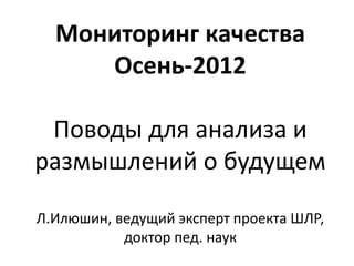 Мониторинг качества
     Осень-2012

 Поводы для анализа и
размышлений о будущем

Л.Илюшин, ведущий эксперт проекта ШЛР,
           доктор пед. наук
 