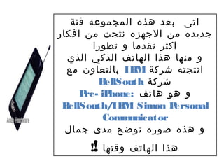 ‫اتى بعد هذه المجموعه فئة‬
‫جديده من الجهزه نتجت من افكار‬
        ‫اكثر تقدما و تطورا‬
  ‫و منها هذا الهاتف الذكي الذي‬
  ‫انتجته شركة ‪ IB‬بالتعاون مع‬
                  ‫‪M‬‬
         ‫‪B‬‬ ‫شركة ‪ellSouth‬‬
      ‫و هو هاتف :‪re- hone‬‬
     ‫‪P iP‬‬
 ‫‪B‬‬‫‪ellSouth/IB Simon P‬‬
               ‫‪M‬‬         ‫‪ersonal‬‬
          ‫‪Communicator‬‬
  ‫و هذه صوره توضح مدى جمال‬
      ‫هذا الهاتف وقتها !!‬
 