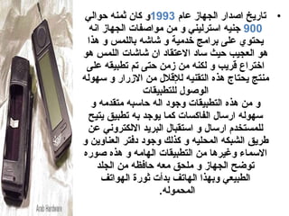 ‫• تاريخ اصدار الجهاز عام 3991و كان ثمنه حوالي‬
  ‫009 جنيه استرليني و من مواصفات الجهاز انه‬
 ‫يدحتو ي على برامج خدمية و شاشه باللمس و هذا‬
‫هو العجيب حيث ساد العتقاد ان شاشات اللمس هو‬
 ‫اختراع قريب و لكنه من زمن حتى تم تطبيقه على‬
‫منتج يدحتاج هذه التقنيه للقالل من الزرار و سهوله‬
                ‫الوصول للتطبيقات‬
  ‫و من هذه التطبيقات وجود اله حاسبه متقدمه و‬
  ‫سهوله ارسال الفاكسات كما يوجد به تطبيق يتيح‬
 ‫للمستخدم ارسال و استقبال البريد اللكتروني عن‬
‫طريق الشبكه المدحليه و كذلك وجود دفتر العناوين و‬
‫السماء وغيرها من التطبيقات الهامه و هذه صوره‬
    ‫توضح الجهاز و ملدحق معه حافظه من الجلد‬
      ‫الطبيعي وبهذا الهاتف بدأت ثورة الهواتف‬
                    ‫المدحموله.‬
 