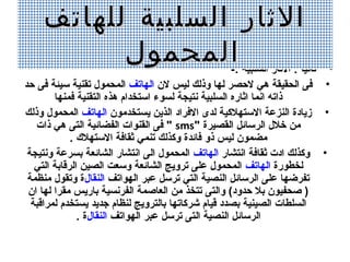 ‫الثار السلبية للهاتف‬
          ‫المحمول‬                                     ‫• ثانيا : الثار السلبية :-‬
                                                                         ‫،ً‬
‫• فى الدحقيقة هي لحصر لها وذلك ليس لن الهاتف المدحمول تقنية سيئة فى حد‬
        ‫ذاته انما اثاره السلبية نتيجة لسوء استخدام هذه التقنية فمنها‬
‫• زيادة النزعة الستهالكية لدى الفراد الذين يستخدمون الهاتف المدحمول وذلك‬
   ‫من خالل الرسائل القصيرة "‪ " sms‬فى القنوات الفضائية التى هي ذات‬
             ‫مضمون ليس ذو فائدة وكذلك تنمي ثقافة الستهال ك .‬
 ‫• وكذلك ادت ثقافة انتشار الهاتف المدحمول الى انتشار الشائعة بسرعة ونتيجة‬
   ‫لخطورة الهاتف المدحمول على ترويج الشائعة وسعت الصين الرقابة التي‬
 ‫تفرضها على الرسائل النصية التي ترسل عبر الهواتف النقالة وتقول منظمة‬
 ‫) صدحفيون بال حدود( والتى تتخذ من العاصمة الفرنسية باريس مقرا لها ان‬
  ‫السلطات الصينية بصدد قيام شركاتها بالترويج لنظام جديد يستخدم لمراقبة‬
               ‫الرسائل النصية التى ترسل عبر الهواتف النقالة .‬
 