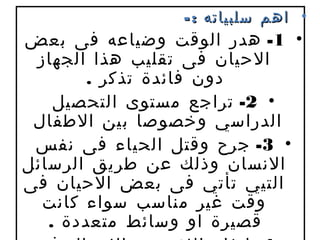 ‫• اهم سلبياته : -‬
‫• 1- هدر الوقت وضياعه فى بعض‬
 ‫الحيان فى تقليب هذا الجهاز‬
        ‫دون فائدة تذكر .‬
    ‫• 2- تراجع مستوى التحصيل‬
 ‫الدراسي وخصوصا بين الطفال‬
 ‫• 3- جرح وقتل الحياء فى نفس‬
‫النسان وذلك عن طريق الرسائل‬
‫التيي تأتي فى بعض الحيان فى‬
  ‫وقت غير مناسب سواء كانت‬
   ‫قصيرة او وسائط متعددة .‬
 