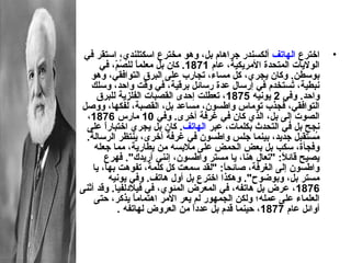 ‫اخترع الهاتف ألكسندر جراهام بل، وهو مخترع اسكتلند ي، استقر في‬         ‫•‬
      ‫الوليات المتدحدة المريكية، عام 1781. كان بل معلما للصم، في‬
             ‫،ً وُ  ،ّ‬
   ‫بوسطن. وكان يجر ي، كل مساء، تجارب على البرق التوافقي، وهو‬
   ‫نبطية، تستخدم في إرسال عدة رسائل برقية، في وقت واحد، وسلك‬‫وُ‬
     ‫واحد. وفي 2 يونيه 5781، تعطلت إحدى القصبات الفلزية للبرق‬
‫التوافقي، فجذب توماس واطسون، مساعد بل، القصبة، لفكها، ووصل‬
  ‫الصوت إلى بل، الذ ي كان في غرفة أخرى. وفي 01 مارس 6781،‬
  ‫نجح بل في التدحدث بكلمات، عبر الهاتف. كان بل يجر ي اختبارا على‬
        ‫،ً‬
 ‫مستقبل جديد، بينما جلس واطسون في غرفة أخرى، ينتظر الرسالة.‬       ‫وُ‬
    ‫وفجأة، سكب بل بعض الدحمض على مالبسه من بطارية، مما جعله‬
        ‫يصيح قائال: "تعال هنا، يا مستر واطسون، إنني أريد ك". فهرع‬
                                                         ‫،ً‬
    ‫واطسون إلى الغرفة، صائدحا: "لقد سمعت كل كلمة، تفوهت بها، يا‬
                                          ‫،ً‬
           ‫مستر بل، وبوضوح". وهكذا اخترع بل أول هاتف. وفي يونيه‬
‫6781، عرض بل هاتفه، في المعرض المئو ي، في فيالدلفيا. وقد أثنى‬
    ‫العلماء على عمله؛ ولكن الجمهور لم يعر المر اهتماما يذكر، حتى‬
                    ‫،ً‬
               ‫أوائل عام 7781، حينما قدم بل عددا من العروض لهاتفه .‬
                                  ‫،ً‬
 