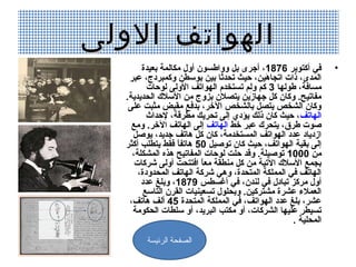 ‫الهواتف الولى‬
        ‫في أكتوبر 6781، أجرى بل وواطسون أول مكالمة بعيدة‬          ‫•‬
    ‫المدى، ذات اتجاهين، حيث تدحدثا بين بوسطن وكمبردج، عبر‬
                                             ‫كَ‬
          ‫مسافة، طولها 3 كم ولم تستخدم الهواتف الولى لوحات‬
   ‫مفاتيح. وكان كل جهازين يتصالن بزوج من السال ك الدحديدية.‬
                                         ‫كَ‬
    ‫وكان الشخص يتصل بالشخص الخر، بدفع مقبض مثبت على‬
          ‫الهاتف، حيث كان ذلك يؤد ي إلى تدحريك مطرقة، لحداث‬
     ‫صوت طرق، يتدحر ك عبر خط الهاتف إلى الهاتف الخر. ومع‬
     ‫ازدياد عدد الهواتف المستخدمة، كان كل هاتف جديد، يوصل‬
   ‫إلى بقية الهواتف، حيث كان توصيل 05 هاتفا فقط يتطلب أكثر‬
                    ‫،ً‬
     ‫من 0001 توصيلة. وقد حلت لوحات المفاتيح هذه المشكلة،‬
      ‫بجمع السال ك التية من كل منطقة معا افتتدحت أولى شركات‬
                           ‫،ً‬
       ‫الهاتف في المملكة المتدحدة، وهي شركة الهاتف المدحدودة،‬
        ‫أول مركز تبادل في لندن، في أغسطس 9781، وبلغ عدد‬
         ‫العمالء عشرة مشتركين. وبدحلول تسعينيات القرن التاسع‬
    ‫عشر، بلغ عدد الهواتف، في المملكة المتدحدة 54 ألف هاتف،‬
     ‫تسيطر عليها الشركات، أو مكتب البريد، أو سلطات الدحكومة‬
                                                     ‫المدحلية .‬

         ‫الصفحة الرئيسة‬
 