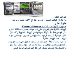 ‫الهواتف الذكية‬
    ‫من قال أن الهاتف المدحمول كان هو اختراع اللفية الثانية ، لم يكن‬
                                                     ‫يبالغ أو يمزح .‬
                ‫مفهوم الهواتف الذكية ‪Smart Phones‬‬
‫الهواتف الذكية يمكن تعريفها على انها هواتف مدحمولة – نقالة تدحتوى‬
 ‫على خواص متقدمة مقارنة بمثيالتها من الهواتف الخلوية وذلك خالل‬
‫الفترة الزمنية التى يتم طرح الهاتف فيها فى السواق ، وبالتالى ليوجد‬
                                       ‫تعريف مدحدد للهواتف الذكية .‬
‫فى فترة زمنية سابقة ، الهواتف الى يمكنها الدخول على شبكة النترنت‬
 ‫والتعامل مع البريد اللكترونى كانت تعرف على انها هواتف ذكية وهو‬
     ‫ما ليجعل هذا التعريف ينطبق على تلك الهواتف فى الوقت الدحالى‬
 