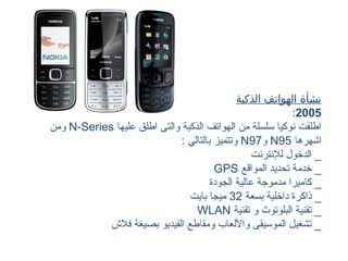 ‫نشأة الهواتف الذكية‬
                                                           ‫5002:‬
‫اطلقت نوكيا سلسلة من الهواتف الذكية والتى اطلق عليها ‪ N-Series‬ومن‬
                             ‫اشهرها 59‪ N‬و79‪ N‬وتتميز بالتالي :‬
                                                  ‫_ الدخول للنترنت‬
                                       ‫_ خدمة تحديد المواقع ‪GPS‬‬
                                      ‫_ كاميرا مدموجة عالية الجودة‬
                                ‫_ ذاكرة داخلية بسعة 23 ميجا بايت‬
                                  ‫_ تقنية البلوتوث و تقنية ‪WLAN‬‬
            ‫_ تشغيل الموسيقى واللعاب ومقاطع الفيديو بصيغة فلش‬
 