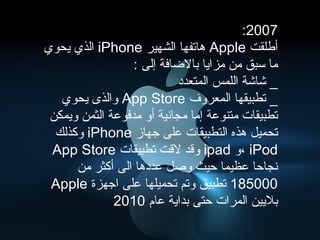 ‫7002:‬
‫أطلقت ‪ Apple‬هاتفها الشهير ‪ iPhone‬الذي يحوي‬
                  ‫ما سبق من مزايا بالاضافة إلى :‬
                            ‫_ شاشة اللمس المتعدد‬
   ‫_ تطبيقها المعروف ‪ App Store‬والذى يحوي‬
 ‫تطبيقات متنوعة إما مجانية أو مدفوعة الثمن ويمكن‬
  ‫تحميل هذه التطبيقات على جهاز ‪ iPhone‬وكذلك‬
 ‫‪، iPod‬و ‪ ipad‬وقد لقت تطبيقات ‪App Store‬‬
      ‫نجاحا عظيما حيث وصل عددها الى أكثر من‬
 ‫000581 تطبيق وتم تحميلها على اجهزة ‪Apple‬‬
            ‫بليين المرات حتى بداية عام 0102 .‬
 