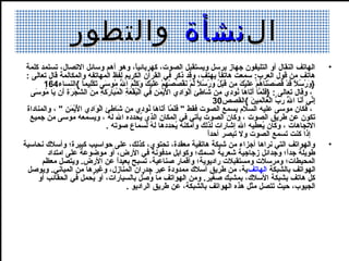 ‫ال نشأة والتطور‬
 ‫الهاتف النقال أو التليفون جهاز يرسل ويستقبل الصوت، كهربائيا، وهو أهم وسائل التصال، تستمد كلمة‬
                                                                    ‫،ً‬                                                                                                                          ‫•‬
 ‫هاتف من قول العرب: سمعت هاتفا يهتف، وقد ذكر في القرآن الكريم لفظ المهاتفه والمكالمة قال تعالى :‬                           ‫،ً‬
        ‫}ورسال قد قصصناهم عليك من قبل ورسال لم نقصصهم عليك وكلم الل موسى تكليما {النساء461‬
                                ‫كَ وُ وُ ،ً كَ ِلْ كَ كَ ِلْ كَ وُ ِلْ كَ كَ ِلْ كَ ميِ كَ ِلْ وُ كَ وُ وُ ،ً مَّ ِلْ كَ ِلْ وُ ِلْ وُ ِلْ كَ كَ ِلْ كَ كَ كَمَّ كَ ُهّ وُ كَ كَ ِلْ ميِ ،ً‬
   ‫، وقال تعالى : }فلما أتاها نود ي من شاطئ الواد ي اليمن في البقعة المباركة من الشجرة أن يا موسى‬
    ‫كَ كَ مَّ كَ كَ كَ وُ ميِ ميِ كَ ميِ ميِ ِلْ كَ ميِ كَِلْ ِلْ كَ ميِ ميِ ِلْ وُ ِلْ كَ ميِ ِلْ وُ كَ كَ كَ ميِ ميِ كَ مَّ كَ كَ ميِ كَ كَ وُ كَ‬
                                                                                                                         ‫إني أنا الل رب العالمين {القصص03‬
                                                                                                                                                    ‫ميِ يِّ كَ كَ مَّ كَ ُهّ ِلْ كَ كَ ميِ كَ‬
                                                                                                                                                                            ‫وُ‬
 ‫، فكان موسى عليه السالم يسمع الصوت فقط " فلما أتاها نود ي من شاطئ الواد ي اليمن " ، والمناداة‬
                ‫كَ كَ مَّ كَ كَ كَ وُ ميِ ميِ كَ ميِ ميِ ِلْ كَ ميِ كَِلْ ِلْ كَ ميِ‬
  ‫تكون عن طريق الصوت ، وكان الصوت يأتي في المكان الذ ي يدحدده الل له ، ويسمعه موسى من جميع‬
                                                 ‫وُ‬                       ‫وُ‬
                                                ‫التجاهات ، وكان يعطيه الل إشارات لذلك وأمكنه يدحددها له لسماع صوته .‬
                                                                                  ‫وُ‬            ‫وُ‬                                                          ‫وُ‬
                                                                                                                     ‫،ً‬
                                                                                                                     ‫إذا كنت تسمع الصوت ول تبصر أحدا‬
‫والهواتف التي نراها أجزاء من شبكة هاتفية معقدة، تدحتو ي، كذلك، على حواسيب كبيرة؛ وأسال ك ندحاسية‬                                                                                                ‫•‬
         ‫طويلة جدا؛ وجدائل زجاجية شعرية السمك؛ وكوابل مدفونة في الرض، أو موضوعة على امتداد‬                                                                                  ‫،ً‬
       ‫المدحيطات؛ ومرسالت ومستقبالت راديوية؛ وأقمار صناعية، تسبح بعيدا عن الرض. ويتصل معظم‬
                                                    ‫،ً‬
 ‫الهواتف بالشبكة الهاتف ية، من طريق أسال ك ممدودة عبر جدران المنازل، وغيرها من المباني. ويوصل‬
      ‫كل هاتف بشبكة السال ك، بمشبك صغير. ومن الهواتف ما وصل بالسيارات، أو يدحمل في الدحقائب أو‬
                                         ‫وُ‬                                  ‫وُ يِّ‬
                                                           ‫الجيوب، حيث تتصل مثل هذه الهواتف بالشبكة، عن طريق الراديو .‬
 