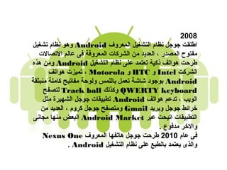 ‫8002‬
‫اطلقت جوجل نظام التشغيل المعروف ‪ Android‬وهو نظام تشغيل‬
   ‫مفتوح المصدر ، العديد من الشركات المعروفة فى عالم التصالت‬
‫طرحت هواتف ذكية تعتمد على نظام التشغيل ‪ Android‬ومن هذه‬
       ‫الشركت ‪ Intel‬و ‪ HTC‬و ‪ ، Motorola‬تميزت هواتف‬
‫‪ Android‬بوجود شاشة تعمل باللمس ولوحة مفاتيح كاملة منبثقة‬
     ‫‪ QWERTY keyboard‬وكذلك ‪ Track ball‬لتصفح‬
     ‫الويب ، تدعم هواتف ‪ Android‬تطبيقات جوجل الشهيرة مثل‬
    ‫خرائط جوجل وبريد ‪ Gmail‬ومتصفح جوجل كروم ، العديد من‬
 ‫التطبيقات اتيدحت عبر ‪ Android Market‬البعض منها مجانى‬
                                               ‫والخر مدفوع .‬
     ‫فى عام 0102 طرحت جوجل هاتفها المعروف ‪Nexus One‬‬
               ‫والذى يعتمد بالطبع على نظام التشغيل ‪. Android‬‬
 