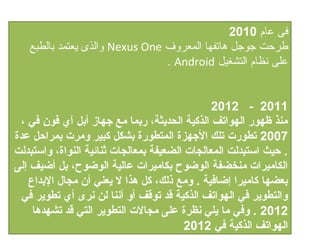 ‫فى عام 0102‬
   ‫طرحت جوجل هاتفها المعروف ‪ Nexus One‬والذى يعتمد بالطبع‬
                                ‫على نظام التشغيل ‪. Android‬‬


                                                ‫1102 - 2102‬
 ‫منذ ظهور الهواتف الذكية الدحديثة، ربما مع جهاز أبل آ ي فون في ،‬
‫7002 تطورت تلك الجهزة المتطورة بشكل كبير ومرت بمراحل عدة‬
‫. حيث استبدلت المعالجات الضعيفة بمعالجات ثنائية النواة، واستبدلت‬
‫الكاميرات منخضفة الوضوح بكاميرات عالية الوضوح، بل أضيف إلى‬
   ‫بعضها كاميرا إضافية . ومع ذلك، كل هذا ل يعني أن مجال البداع‬
  ‫والتطوير في الهواتف الذكية قد توقف أو أننا لن نرى أ ي تطوير في‬
    ‫2102 . وفي ما يلي نظرة على مجالت التطوير التي قد تشهدها‬
                                         ‫الهواتف الذكية في 2102‬
 