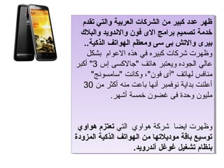 ‫ظهر عدد كبير من الشركات العربية والتي تقدم‬
   ‫ظهر عدد كبير من الشركات العربية والتي تقدم‬
 ‫خدمة تصميم برامج الى فون والندويد والبال ك‬
  ‫خدمة تصميم برامج الى فون والندويد والبال ك‬
   ‫بيرى والتش بى سى ومعظم الهواتف الذكية..‬
    ‫بيرى والتش بى سى ومعظم الهواتف الذكية..‬
    ‫وظهرت شركات كبيره في هذه العوام بشكل‬
     ‫وظهرت شركات كبيره في هذه العوام بشكل‬
‫عالي الجوده ويعتبر هاتف جالكسى إس 3 أكبر‬
‫عالي الجوده ويعتبر هاتف جالكسى إس 3 أكبر‬
      ‫منافس لهاتف آى فون، وكانت سامسونج‬
       ‫منافس لهاتف آى فون، وكانت سامسونج‬
  ‫أعلنت بداية نوفمبر أنها باعت منه أكثر من 03‬
    ‫أعلنت بداية نوفمبر أنها باعت منه أكثر من 03‬
             ‫مليون وحدة فى غضون خمسة أشهر.‬
              ‫مليون وحدة فى غضون خمسة أشهر.‬


 ‫وظهرت ايضا شركة هواوي التي تعتزم هواو ي‬
  ‫وظهرت ايضا شركة هواوي التي تعتزم هواو ي‬
‫توسيع باقة موديالتها من الهواتف الذكية المزودة‬
 ‫توسيع باقة موديالتها من الهواتف الذكية المزودة‬
                    ‫بنظام تشغيل غوغل أندرويد.‬
                     ‫بنظام تشغيل غوغل أندرويد.‬
 