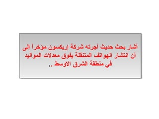 ‫أشار بدحث حديث أجرته شركة إريكسون مؤخراا إلى‬
‫أشار بدحث حديث أجرته شركة إريكسون مؤخر،ً،ً إلى‬
‫أن انتشار الهواتف المتنقلة يفوق معدلت المواليد‬
 ‫أن انتشار الهواتف المتنقلة يفوق معدلت المواليد‬
             ‫في منطقة الشرق الوسط ....‬
                  ‫في منطقة الشرق الوسط‬
 