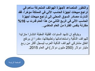 ‫والتطور المتصاعد لجهزة الهواتف المتدحركة ساهم في‬
                ‫والتطور المتصاعد لجهزة الهواتف المتدحركة ساهم في‬
           ‫تراجع مبيعات أجهزة الدحاسب اللي في المملكة مؤخر،ًا، فقد‬
                 ‫،ً‬
            ‫تراجع مبيعات أجهزة الدحاسب اللي في المملكة مؤخرا، فقد‬
               ‫أشارت مصادر السوق المدحلي إلى تراجع مبيعات أجهزة‬
                ‫أشارت مصادر السوق المدحلي إلى تراجع مبيعات أجهزة‬
           ‫الدحاسب اللي في الربع الثاني من هذا العام قدرت ب 61%‬
            ‫الدحاسب اللي في الربع الثاني من هذا العام قدرت ب 61%‬
                                ‫مقارنة بنفس الفترة من العام الماضي..‬
                                 ‫مقارنة بنفس الفترة من العام الماضي..‬

            ‫ويتوعّقع ان تشهد السنوات القليلة المقبلة انتشارا متزايدا‬
                                                              ‫عّ‬
             ‫ويتوقع ان تشهد السنوات القليلة المقبلة انتشارا متزايدا‬
                 ‫للهواتف الذكية واستخداماتها وتطبيقاتها، مقدرا ان يرتفع‬
                 ‫للهواتف الذكية واستخداماتها وتطبيقاتها، مقدرا ان يرتفع‬
              ‫انفاق مشتركي الهواتف الذكية العرب ليسجل أكثر من ربع‬
               ‫انفاق مشتركي الهواتف الذكية العرب ليسجل أكثر من ربع‬
                     ‫مليار دولر ))052 مليون دولر( في العام 5102..‬
                       ‫مليار دولر 052 مليون دولر( في العام 5102‬


‫الصفحة الرئيسة‬
 