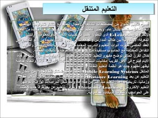 ‫التعليم المتنقل‬
                                              ‫التعليم المتنقل‬
      ‫أصبح التعليم الخلو ي من المصطلدحات الشائعة في مجال التعليم مع انتشار تكنولوجيا الهاتف‬
‫النقال خالل مجتمعنا بشكل عام، ويعتبر التعليم النقال‪ M-learning‬مرحلة جديدة من التعليم‬
        ‫اللكتروني‪ E-Learning‬أدى التطور الكبير في تقنيات التصالت والمعلومات وانتشار‬
‫المعرفة اللكترونية بين طالب المدارس والجامعات إلى ظهور أشكال جديدة من نظم التعليم، ففي‬
      ‫العقد الماضي ظهرت أدوات التعليم والتدريب المعتمدة على الدحاسوب بشكل رئيسي وأساليب‬
              ‫التفاعل المختلفة مع الدحاسوب مستفيدة من القراص المضغوطة والشبكات المدحلية.‬
 ‫خالل القرن الدحالي توضح مفهوم التعليم اللكتروني وتميزت أدواته باستعمال النترنت. أما هذه‬
‫اليام فيلوح في الفق القريب إمكانيات استثمار تقنيات التصالت الالسلكية عامة والنقالة خاصة‬
                                    ‫ليظهر مفهوم جديد هو أنظمة التعليم النقالة أو أنظمة التعليم‬
‫المتنقل ‪ Mobile Learning Systems‬يعتبر التعليم المتنقل شكال جديدا من أشكال نظم‬
                 ‫،ً‬     ‫،ً‬
  ‫التعليم عن بعد ‪ Distance Learning‬والذ ي عرفه انفصال المدحاضر عن الطالب مكانيا‬
   ‫،ً‬                                     ‫ ،ّ‬
      ‫وزمانيا، تاريخيا بدأ هذا التعليم منذ أكثر من مئة عام وأخذ شكل المراسالت الورقية، ثم ظهر‬
                                                                                 ‫،ً‬     ‫،ً‬
    ‫التعليم اللكتروني ‪ Electronic Learning‬موفرا للتعليم عن بعد طرقا جديدة تعتمد‬
                                       ‫رّ‬
                                                   ‫على الدحواسيب وتقنيات الشبكات الدحاسوبية.‬
 