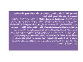 ‫التدحول مع العقد الول للقرن الدحاد ي و العشرين من نظام ل يملكه جميع الطالب التعليم‬
                                           ‫بالدحاسوب إلى تعليم يملكه الجميع التعليم النقال‬
   ‫ويعتبر التعليم النقال‪ Mobile Learning Systems‬نظاما أقل سعرا بالمقارنة مع أجهزة‬
                        ‫،ً‬
  ‫الدحاسوب وملدحقاتها، وبذلك يعتبر أسلوبا أقل تكلفة )نسبيا( لستخدام النترنت )على الرغم‬
‫من أن تكلفة الشبك على النترنت من خاللها أعلى سعرا(؛ فقد أصبح متاحا لكل طالب وأستاذ‬
                  ‫،ً‬                ‫،ً‬
 ‫في المدارس والمعاهد والجامعات تملك جهازه الخلو ي الخاص، والميزة تكمن أن جميع هذه‬
     ‫الجهزة سهلة الستخدام وتدحو ي القدرة على التواصل من خالل شبكة النترنت أو شبكة‬
 ‫مشغل الجوال، كما أصبدحت القدرة التخزينية والبرمجية لهذه الجهزة تسمح باستقبال برامج‬
      ‫مختلفة، وإذا تم استغالل هذه المزايا من خالل تطوير ملفات تدحو ي برامج تعليمية يمكن‬
   ‫قراءتها من الجوال وتتبعها فإنه بإمكانك أن تصل لعدد كبير من الطالب بوقت واحد في أ ي‬
   ‫مكان وإدارة جزء من العملية التعليمية بكل سهولة لعشرات اللف من الطالب والمتدربين‬
                                                                ‫وبكلفة معقولة جدا للطالب.‬
                                                                         ‫،ً‬
 