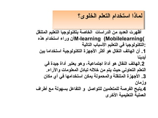 ‫لماذا استخدام التعلم الخلوى؟‬
                         ‫لماذا استخدام التعلم الخلوى؟‬

‫أظهرت العديد من الدراسات الخاصة بتكنولوجيا التعليم المتنقل‬
 ‫(‪M-learning (Mobilelearning‬أن وراء استخدام هذه‬
                            ‫:التكنولوجيا في التعليم السباب التالية‬
  ‫1 . أن الهاتف النقال هو أكثر الجهزة التكنولوجية استخداما بين‬
                                                            ‫أيدينا‬
     ‫2 .الهاتف النقال هو أداة اجتماعية، وهو يعتبر أداة جيدة في‬
      ‫التعلم التعاوني حيث يتم من خالله تبادل المعلومات والراء.‬
    ‫3. الجهزة المتنقلة والمدحمولة يمكن استخدامها في أ ي مكان‬
                                                           ‫وزمان‬
‫4.يتيح الفرصة للمتعلمين للتواصل و التفاعل بسهولة مع أطراف‬
                                         ‫العملية التعليمية الخرى‬
 