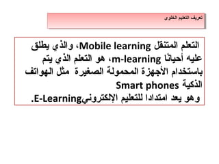 ‫تعريف التعليم الخلوى‬
                                    ‫تعريف التعليم الخلوى‬




 ‫التعلم المتنقل ‪ ،Mobile learning‬والذ ي يطلق‬
    ‫عليه أحيانا ‪ ،m-learning‬هو التعلم الذ ي يتم‬
                                     ‫،ً‬
‫باستخدام الجهزة المدحمولة الصغيرة مثل الهواتف‬
                         ‫الذكية ‪Smart phones‬‬
 ‫وهو يعد امتدادا للتعليم اللكتروني‪.E-Learning‬‬
 