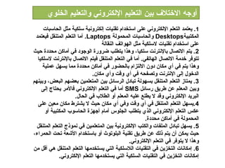 ‫أوجه الختالف بين التعليم اللكتروني والتعليم الخلو ي‬
     ‫1 . يعتمد التعلم اللكتروني على استخدام تقنيات إلكترونية سلكية مثل الدحاسبات‬
 ‫المكتبية‪ Desktops‬والدحاسبات المدحمولة ‪ .Laptops‬أما التعلم المتنقل فيعتمد‬
                                   ‫على استخدام تقنيات لسلكية مثل الهواتف النقالة‬
‫2 . يتم التصال بالنترنت سلكيا، وهذا يتطلب ضرورة الوجود في أماكن مدحددة حيث‬
  ‫تتوفر خدمة التصال الهاتفي. أما في التعلم المتنقل فيتم التصال بالنترنت لسلكيا‬
     ‫وهذا يتم في أ ي مكان دون اللتزام بالدحضور في أماكن مدحددة مما يسهل عملية‬
                               ‫الدخول إلى النترنت وتصفدحه في أ ي وقت وأ ي مكان.‬
‫3 . يمتاز التعلم المتنقل بسهولة تبادل الرسائل بين المتعلمين بعضهم البعض، وبينهم‬
    ‫وبين المعلم عن طريق رسائل ‪ SMS‬أما في التعلم اللكتروني فالمر يدحتاج إلى‬
                      ‫البريد اللكتروني وقد ل يطلع عليه المعلم أو الطالب في الدحال.‬
  ‫4 .يسهل التعلم المتنقل في أ ي وقت وفي أ ي مكان حيث ل يشترط مكان معين على‬
      ‫عكس التعلم اللكتروني الذ ي يتطلب الجلوس أمام أجهزة الدحاسوب المكتبية أو‬
                                                         ‫المدحمولة في أماكن مدحددة.‬
  ‫5 . يسهل تبادل الملفات والكتب اللكترونية بين المتعلمين في نموذج التعلم المتنقل‬
‫حيث يمكن أن يتم ذلك عن طريق تقنية البلوتوث أو باستخدام الشعة تدحت الدحمراء،‬
                                                 ‫وهذا ل يتوفر في التعلم اللكتروني.‬
‫6 . إمكانات التخزين في التقنيات الالسلكية التي يستخدمها التعلم المتنقل هي أقل من‬
             ‫إمكانات التخزين في التقنيات السلكية التي يستخدمها التعلم اللكتروني.‬
 