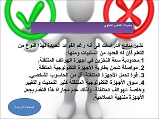 ‫سلبيات التعليم الخلو ي‬
                                             ‫سلبيات التعليم الخلو ي‬




  ‫تشير نتائج الدراسات إلى أنه رغم الفوائد العديدة لهذا النوع من‬
                          ‫التعلم فإن له العديد من السلبيات ومنها:‬
           ‫1.مدحدودية سعة التخزين في أجهزة الهواتف المتنقلة.‬
           ‫2. مواصلة شدحن بطارية الجهزة التكنولوجية المتقلة.‬
      ‫3. قوة تدحمل الجهزة المتنقلة أقل من الدحاسوب الشخصي.‬
    ‫4. سوق الجهزة التكنولوجية المتنقلة كثير التدحديث والتغيير‬
    ‫وخاصة الهواتف المتنقلة، ولذلك عدم مجاراة هذا التقدم يجعل‬
                                       ‫الجهزة منتهية الصالحية.‬
‫الصفحة الرئيسة‬
 