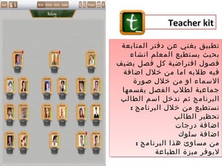 ‫‪Teacher kit‬‬

 ‫تطبيق يغني عن دفتر المتابعة‬
 ‫تطبيق يغني عن دفتر المتابعة‬
    ‫بحيث يستطيع المعلم انشاء‬
     ‫بحيث يستطيع المعلم انشاء‬
‫فصول افتراضية كل فصل يضيف‬
‫فصول افتراضية كل فصل يضيف‬
 ‫فيه طلبه اما من خلل اضافة‬
  ‫فيه طلبه اما من خلل اضافة‬
     ‫السماء او من خلل صورة‬
       ‫السماء او من خلل صورة‬
 ‫جماعية لطلب الفصل يقسمها‬
  ‫جماعية لطلب الفصل يقسمها‬
 ‫البرنامج ثم ندخل اسم الطالب‬
 ‫البرنامج ثم ندخل اسم الطالب‬
    ‫نستطيع من خلل البرنامج ::‬
        ‫نستطيع من خلل البرنامج‬
                     ‫تحظير الطالب‬
                     ‫تحظير الطالب‬
                     ‫اضافة درجات‬
                     ‫اضافة درجات‬
                      ‫اضافة سلوك‬
                      ‫اضافة سلوك‬
       ‫من مساوئ هذا البرنامج ::‬
          ‫من مساوئ هذا البرنامج‬
              ‫ليوفر ميزة الطباعة‬
              ‫ليوفر ميزة الطباعة‬
 