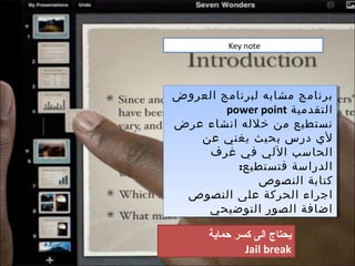 ‫‪Key note‬‬




‫برنامج مشابه لبرنامج العروض‬
‫برنامج مشابه لبرنامج العروض‬
        ‫التقدمية ‪power point‬‬
        ‫التقدمية ‪power point‬‬
‫نستطيع من خلله انشاء عرض‬
‫نستطيع من خلله انشاء عرض‬
   ‫لي درس بحيث يغني عن‬
    ‫لي درس بحيث يغني عن‬
     ‫الحاسب اللي في غرف‬
     ‫الحاسب اللي في غرف‬
          ‫الدراسة فتستطيع::‬
           ‫الدراسة فتستطيع‬
              ‫كتابة النصوص‬
               ‫كتابة النصوص‬
 ‫اجراء الحركة على النصوص‬
 ‫اجراء الحركة على النصوص‬
     ‫اضافة الصور التوضيحي‬
     ‫اضافة الصور التوضيحي‬

      ‫يدحتاج الى كسر حماية‬
              ‫‪Jail break‬‬
 