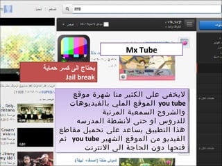 ‫‪Mx Tube‬‬

‫يدحتاج الى كسر حماية‬
        ‫‪Jail break‬‬

          ‫ليخفى على الكثير منا شهرة موقع‬
          ‫ليخفى على الكثير منا شهرة موقع‬
         ‫‪ you tube‬الموقع الملي بالفيديوهات‬
         ‫‪ you tube‬الموقع الملي بالفيديوهات‬
                  ‫والشروح السمعية المرئية‬
                   ‫والشروح السمعية المرئية‬
           ‫للدروس او حتى لنشطة المدرسه‬
           ‫للدروس او حتى لنشطة المدرسه‬
      ‫هذا التطبيق يساعد على تحميل مقاطع‬
      ‫هذا التطبيق يساعد على تحميل مقاطع‬
      ‫الفيديو من الموقع الشهير ‪ you tube‬ثم‬
      ‫الفيديو من الموقع الشهير ‪ you tube‬ثم‬
             ‫فتحها دون الحاجة الى النترنت‬
             ‫فتحها دون الحاجة الى النترنت‬
 