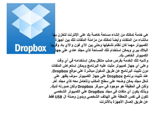 ‫هي خدمة تمكنك من إنشاء مساحة خاصة بك على النترنت لتخزن بها‬
      ‫ماتشاء من الملفات وأيضا تمكنك من مزامنة الملفات تلك بين أجهزة‬
                                            ‫،ً‬
 ‫،ً‬
 ‫الكمبيوتر مهما كان نظام تشغيلها وحتى بين ال ي فون وال ي باد وقريبا‬
     ‫البال ك بير ي ويمكن إستخدام تلك المساحة كأ ي مجلد عاد ي على جهاز‬
                                                ‫الكمبيوتر الخاص بك.‬
       ‫وأشبه تلك الخدمة بقرص صلب متنقل يمكن إستخدامه في أ ي وقت‬
    ‫وعلى أ ي جهاز كمبيوتر مثبت عليه البرنامج ويمكن إستعراض الملفات‬
   ‫دون تثبيت البرنامج عن طريق الدخول مباشرة على موقع ‪.Dropbox‬‬
     ‫عند تثبيت برنامج ‪ Dropbox‬على جهاز الكمبيوتر سوف يظهر على‬
    ‫شكل مجلد يمكن وضعه على سطح المكتب وتتعامل معه كأ ي مجلد آخر‬
 ‫ولكن في الدحقيقة هو موجود في سيرفر ‪ Dropbox‬ولكن صورته لديك.‬
     ‫وبذلك يكون أ ي ملفات في مجلد ‪ DropBox‬علي الكمبيوتر الشخصي‬
‫تكون في نفس اللدحظة علي الهاتف الشخصي وبدون وصلة ال ‪ USB‬فقط‬
                                    ‫عن طريق إتصال الجهزة بالنترنت‬
 