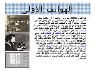 ‫الهواتف الولى‬
        ‫في أكتوبر 6781، أجرى بل وواطسون أول مكالمة بعيدة‬          ‫•‬
    ‫المدى، ذات اتجاهين، حيث تدحدثا بين بوسطن وكمبردج، عبر‬
                                             ‫كَ‬
          ‫مسافة، طولها 3 كم ولم تستخدم الهواتف الولى لوحات‬
   ‫مفاتيح. وكان كل جهازين يتصالن بزوج من السال ك الدحديدية.‬
                                         ‫كَ‬
    ‫وكان الشخص يتصل بالشخص الخر، بدفع مقبض مثبت على‬
          ‫الهاتف، حيث كان ذلك يؤد ي إلى تدحريك مطرقة، لحداث‬
     ‫صوت طرق، يتدحر ك عبر خط الهاتف إلى الهاتف الخر. ومع‬
     ‫ازدياد عدد الهواتف المستخدمة، كان كل هاتف جديد، يوصل‬
   ‫إلى بقية الهواتف، حيث كان توصيل 05 هاتفا فقط يتطلب أكثر‬
                    ‫،ً‬
     ‫من 0001 توصيلة. وقد حلت لوحات المفاتيح هذه المشكلة،‬
      ‫بجمع السال ك التية من كل منطقة معا افتتدحت أولى شركات‬
                           ‫،ً‬
       ‫الهاتف في المملكة المتدحدة، وهي شركة الهاتف المدحدودة،‬
        ‫أول مركز تبادل في لندن، في أغسطس 9781، وبلغ عدد‬
         ‫العمالء عشرة مشتركين. وبدحلول تسعينيات القرن التاسع‬
    ‫عشر، بلغ عدد الهواتف، في المملكة المتدحدة 54 ألف هاتف،‬
     ‫تسيطر عليها الشركات، أو مكتب البريد، أو سلطات الدحكومة‬
                                                     ‫المدحلية .‬
 