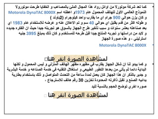 ‫كما تعد شركة موتورل من اوائل رواد هذا المجال الملئ بالمصاعب و الخفايا طرحت موتورول‬         ‫•‬
 ‫النموذج العالمي الول للهاتف المدحمول عام 3791و اعطته اسم ‪Motorola DynaTAC 8000X‬‬
                             ‫و كان يزن حوالي 009 جرام ا ي ما يقارب واحد كيلوجرام )2باوند (‬
 ‫و طوله اكثر من قدم بقليل ا ي حوالي 04 سم و تم العالن عنه و عرضه لالستخدام عام 3891 ا ي‬
‫بعد صناعته بعشر سنوات و سبب تأخير طرح الجهاز بالسوق هو تجربته جيدا حيث ان الفكره جديده‬
        ‫و لبد من دراستها و تجربه المنتج جيدا قبل طرحه للمستخدم و كان ذلك بمبلغ 5993 جنيه‬
                                                               ‫استرليني ، و هذه صورة الجهاز‬
                                                             ‫‪Motorola DynaTAC 8000X‬‬              ‫•‬


                         ‫هنا‪‬‬    ‫لمشاهدة الصورة انقر‬
    ‫و كما يبدو لنا ان شكل الجهاز يقارب في مظهره مظهر الهاتف المنزلي و ليس المدحمول و لكنها‬       ‫•‬
‫البداية دائما ثم يأتي من بعدها التطور الطبيعي و استغالل التقنيه في خدمة الصناعه و خدمة البشرية‬
   ‫و جدير بالذكر ان هذا الجهاز كان يعمل لمدة ساعة من التدحدث المتواصل و ذلك باستخدام بطارية‬
                         ‫بدائيه الصنع و تقبل ذاكرته المدحدودة تخزين 03 رقم هاتف لالسترجاع ،‬
                                                      ‫صوره اخر ي توضح الدحجم بالنسبة لليد‬

                        ‫هنا ‪‬‬    ‫لمشاهدة الصورة انقر‬
 