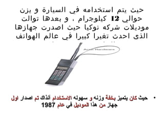 ‫حيث يتم استخدامه في السيارة و يزن‬
   ‫حوالي 21 كيلوجرام ، و بعدها توالت‬
 ‫موديلت شركه نوكيا حيث اصدرت جهازها‬
 ‫الذى احدث تغيرا كبيرا في عالم الهواتف‬
           ‫الخلويه ، و هو جهاز‬
              ‫‪Mobira Cityman, NMT900 handportable‬‬




‫• حيث كان يتميز بخفة وزنه و سهوله الستخدام آنذا ك تم اصدار اول‬
              ‫جهاز من هذا الموديل في عام 7891‬
 
